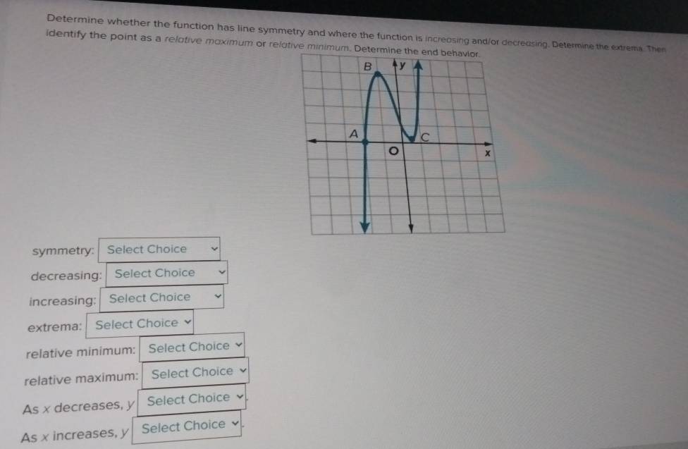 Determine whether the function has line symmetry and where the function is increosing and/or decreusing. Determine the extrema. Then 
identify the point as a relotive moximum or relutive minimum. Deter 
symmetry: Select Choice 
decreasing: Select Choice 
increasing: Select Choice 
extrema: Select Choice 
relative minimum: Select Choice 
relative maximum: Select Choice 
As x decreases, y Select Choice 
As x increases, y Select Choice .