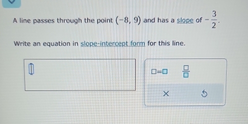 A line passes through the point (-8,9) and has a slope of - 3/2 . 
Write an equation in slope-intercept form for this line.
□ =□  □ /□   
×