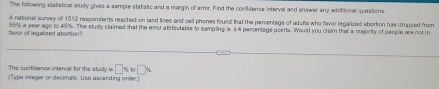 The following statiatical study gives a sample statistic and a margin of arror. F ind the confidence interval and onswer any adoitional questions 
A national sunrey of 1512 respondents reached on land lines and call phones found that the parcentage of adulia who favor legalized abortion has dropped from 
fevor of legalized abortion? 55% a year ago to 45%. The study claimed that the eror atrioutable to sampling is a 4 persentage poinbs. Would you claim that a majority of people ar not in 
The confidence interval for the study is □ % x_□ %
(Type integer or decimals. Use ascending order.)