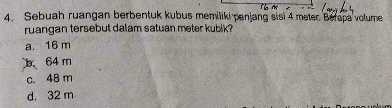 Sebuah ruangan berbentuk kubus memiliki panjang sisi 4 meter. Berapa volume
ruangan tersebut dalam satuan meter kubik?
a. 16 m
b 64 m
c. 48 m
d. 32 m