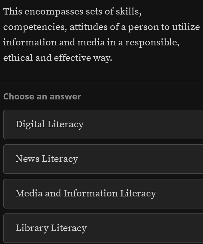 This encompasses sets of skills,
competencies, attitudes of a person to utilize
information and media in a responsible,
ethical and effective way.
Choose an answer
Digital Literacy
News Literacy
Media and Information Literacy
Library Literacy