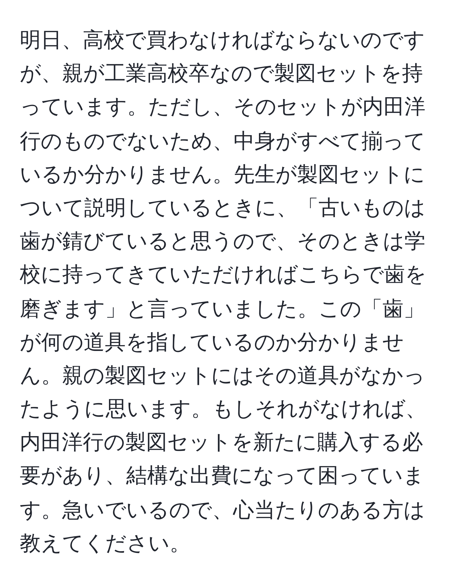 明日、高校で買わなければならないのですが、親が工業高校卒なので製図セットを持っています。ただし、そのセットが内田洋行のものでないため、中身がすべて揃っているか分かりません。先生が製図セットについて説明しているときに、「古いものは歯が錆びていると思うので、そのときは学校に持ってきていただければこちらで歯を磨ぎます」と言っていました。この「歯」が何の道具を指しているのか分かりません。親の製図セットにはその道具がなかったように思います。もしそれがなければ、内田洋行の製図セットを新たに購入する必要があり、結構な出費になって困っています。急いでいるので、心当たりのある方は教えてください。