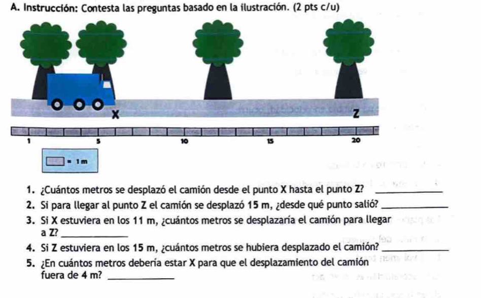 Instrucción: Contesta las preguntas basado en la ilustración. (2 pts c/u)
1. ¿Cuántos metros se desplazó el camión desde el punto X hasta el punto Z?_
2. Si para llegar al punto Z el camión se desplazó 15 m, ¿desde qué punto salió?_
3. Si X estuviera en los 11 m, ¿cuántos metros se desplazaría el camión para llegar
a Z?_
4. Si Z estuviera en los 15 m, ¿cuántos metros se hubiera desplazado el camión?_
5. ¿En cuántos metros debería estar X para que el desplazamiento del camión
fuera de 4 m?_