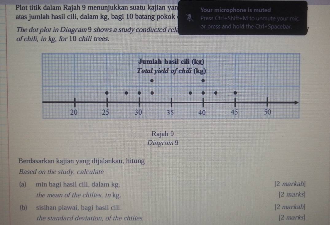 Plot titik dalam Rajah 9 menunjukkan suatu kajian yan Your microphone is muted 
atas jumlah hasil cili, dalam kg, bagi 10 batang pokok Press Ctrl+Shift+M to unmute your mic. 
The dot plot in Diagram9 shows a study conducted rela or press and hold the Ctrl+Spacebar. 
of chili, in kg, for 10 chili trees. 
Rajah 9 
Diagram 9 
Berdasarkan kajian yang dijalankan, hitung 
Based on the study, calculate 
(a) min bagi hasil cili, dalam kg. [2 markah] 
the mean of the chilies, in kg. [2 marks] 
(b) sisihan piawai, bagi hasil cili. [2 markah] 
the standard deviation, of the chilies. [2 marks]