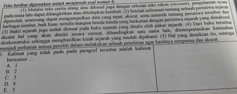 Teks berikut digunakan untuk menjawab soal nomor 6.
(1) Melalui teks cerita ulang atau dikenal juga dengan sebutan teks rekon (recount), pengalaman nyata
pada masa lalu dapat dibangkitkan atau dihidupkan kembali. (2) Setelah informasi tentang sebuah peristiwa sejarah
diperoleh, seseorang dapat mengumpulkan data yang tepat, akurat, serta autentik tentang peristiwa tersebut dari
berbagai sumber, baik lisan, tertulis maupun benda-benda yang berkaitan dengan peristiwa sejarah yang dimaksud.
(3) Bukti sejarah juga sudah dimuat pada buku sejarah yang ditulis oleh pakar sejarah. (4) Dari buku tersebut
dicatat hal yang akan diteliti secara cermat, dibandingkan satu sama lain, diinterpretasikan kemudian
direkonstruksi sehingga menghasilkan kisah sejarah yang mudah dipahami. (5) Hal yang demikian itu, semoga
menjadi perhatian semua peneliti dalam melakukan sebuah penelitian agar hasilnya sempurna dan akurat.
5. Kalimat yang tidak padu pada paragraf tersebut adalah kalimat
bernomor … .
A. 1
B. 2
C. 3
D. 4
E. 5