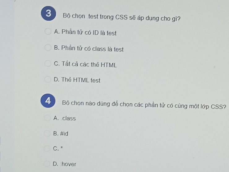 Bộ chọn test trong CSS sẽ áp dụng cho gì?
A. Phần tử có ID là test
B. Phần tử có class là test
C. Tất cả các thẻ HTML
D. Thẻ HTML test
4 Bộ chọn nào dùng đễ chọn các phần tử có cùng một lớp CSS?
A. class
B. #id
C. *
D. hover