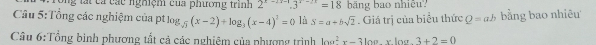 ông tát cả các nghiệm của phương trình 2^(x-2x-1).3^(x-2x)=18 băng bao nhiều? 
Câu 5:Tổng các nghiệm của pt log _sqrt(3)(x-2)+log _3(x-4)^2=0 là S=a+bsqrt(2). Giá trị của biểu thức Q=a.b bằng bao nhiêu 
Câu 6:Tổng bình phương tất cả các nghiệm của phượng trình log^2x-3log _axlog _a3+2=0