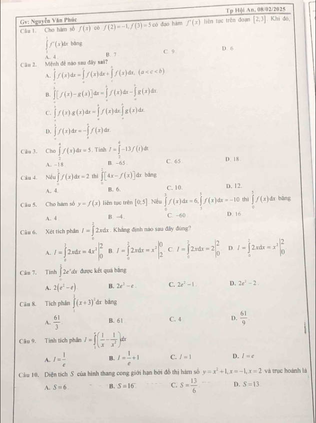 Gv: Nguyễn Văn Phúc Tp Hội An, 08/02/2025
Câu 1. Cho hàm số f(x) có f(2)=-1,f(3)=5 có đạo hàm f'(x) liên tục trên đoạn [2;3].Khi đó,
∈tlimits _2^(1f'(x)dxbing
A. 4 B. 7 C. 9 D. 6
Cầu 2. Mệnh đề nào sau đây sai?
A. ∈tlimits 'f(x)dx=∈tlimits f(x)dx+∈tlimits 'f(x)dx,(a
B. ∈tlimits _0^1[f(x)-g(x)]dx=∈tlimits _a^bf(x)dx-∈tlimits _a^cg(x)dx.
C. ∈tlimits f(x).g(x)dx=∈tlimits _a^bf(x)dx.∈tlimits _a^bg(x)dx.
D. ∈tlimits _0^1f(x)dx=-∈tlimits _h^af(x)dx
Câu 3. Cho ∈tlimits _a^4f(x)dx=5. Tinh I=∈tlimits _2^4-13f(t)dt
A. -18. B. -65 . C. 65 D. 18 .
Câu 4. Nếu ∈tlimits _0^2f(x)dx=2 thì ∈tlimits _0^2[4x-f(x)] dx bǎng
A. 4. B. 6. C. 10. D. 12.
Câu 5. Cho hàm số y=f(x) liên tục trên [0:5]. Nếu ∈tlimits _0^3f(x)dx=6,∈tlimits _3^5f(x)dx=-10 thì ∈tlimits _0^5f(x)dx bāng
A. 4 B. -4. C. −60 D. 16
Câu 6. Xét tích phân I=∈tlimits _0^22xdx. Khẳng định nào sau đây đủng?
A. I=∈tlimits _0^22xdx=4x^2)|_0^(2 B. I=∈tlimits _0^22xdx=x^2)|_2^(0 C. I=∈tlimits _0^22xdx=2beginvmatrix) 2 0endvmatrix D. I=∈tlimits _0^(22xdx=x^2)|_0^(2
Câu 7. Tinh ∈t ^3)2e^xdx được kết quả bằng
A. 2(e^2-e) B. 2e^2-e. C. 2e^2-1. D. 2e^2-2.
Câu 8. Tích phân ∈tlimits^2(x+3)^2 dx bàng
A.  61/3 . B. 61 C. 4 D.  61/9 .
Câu 9. Tính tích phân I=∈tlimits _1^(e(frac 1)x- 1/x^2 )dx
A. I= 1/e  B. I= 1/e +1 C. I=1 D. I=e
Câu 10. Diện tịch S của hình thang cong giới hạn bởi đồ thị hàm số y=x^2+1,x=-1,x=2 và trục hoành là
A. S=6 B. S=16. C. S= 13/6  D. S=13