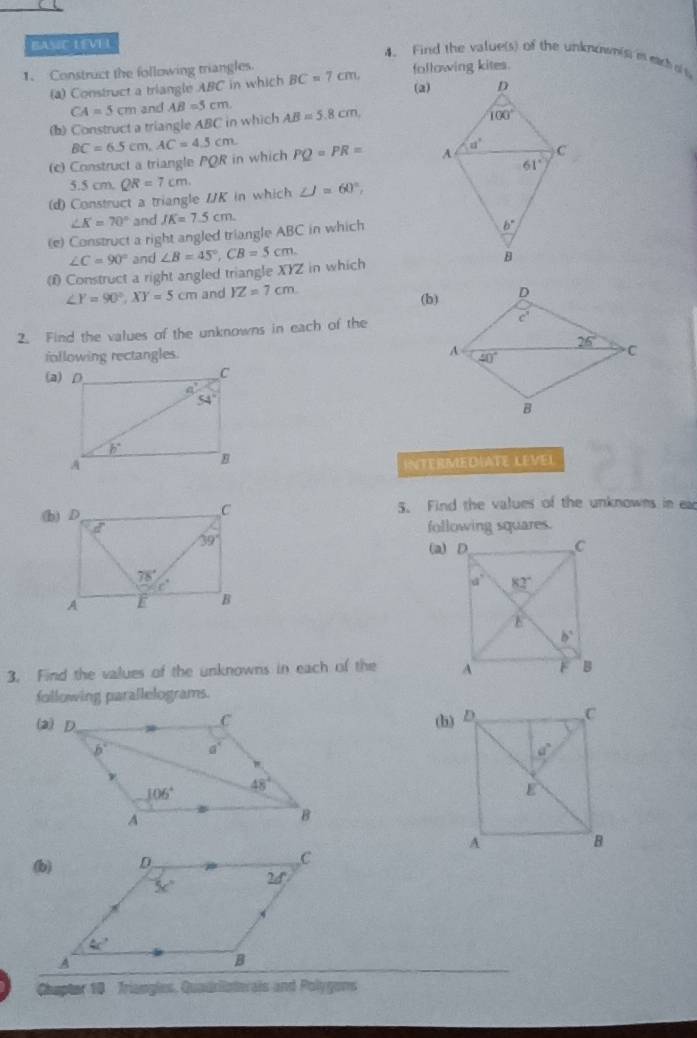 BASIC LEVEL
4、 Find the value(s) of the unknown(s) is each o s
1、 Construct the following triangles. BC=7cm, following kites.
(a) Construct a triangle ABC in which
(a)
CA=5cm and AB=5cm
(b) Construct a triangle ABC in which AB=5.8cm,
(c) Construct a triangle PQR in which BC=6.5cm,AC=4.5cm PQ=PR=
5.5cm QR=7cm
(d) Construct a triangle /K in which ∠ J=60°,
∠ K=70° and JK=7.5cm.
(e) Construct a right angled triangle ABC in which
∠ C=90° and
( Construct a right angled triangle XYZ in which ∠ B=45°,CB=5cm.
∠ Y=90°,XY=5cm and YZ=7cm
(b)
2. Find the values of the unknowns in each of the
following rectangles. 
INTERMEDIATE LEVEL
5. Find the values of the unknowns in ea
following squares.
3. Find the values of the unknowns in each of the 
following parallelograms.
(h)
 
Chapter 10 Triangles, Quadriiaterais and Polygons