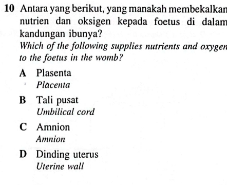 Antara yang berikut, yang manakah membekalkan
nutrien dan oksigen kepada foetus di dalam
kandungan ibunya?
Which of the following supplies nutrients and oxygen
to the foetus in the womb?
A Plasenta
Placenta
B Tali pusat
Umbilical cord
C Amnion
Amnion
D Dinding uterus
Uterine wall