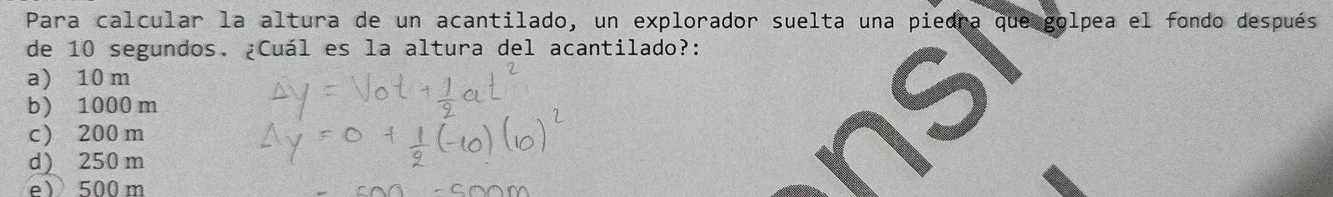 Para calcular la altura de un acantilado, un explorador suelta una piedra que golpea el fondo después
de 10 segundos. ¿Cuál es la altura del acantilado?:
a) 10 m
b) 1000 m
c) 200m
d) 250 m
e) 500 m