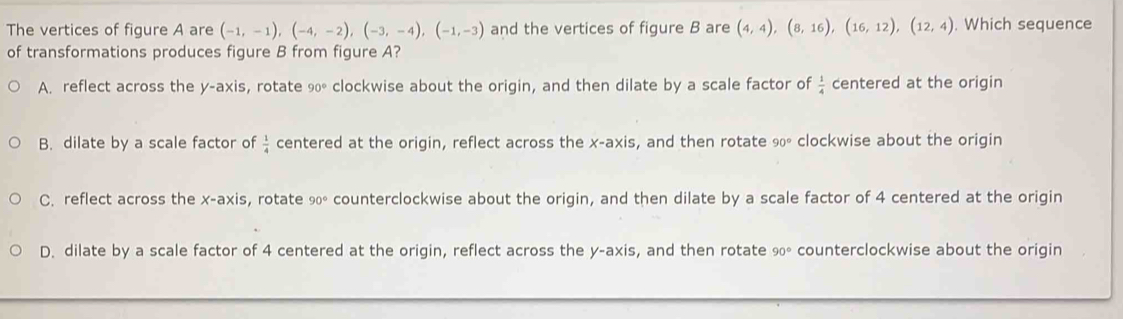 The vertices of figure A are (-1,-1), (-4,-2), (-3,-4), (-1,-3) and the vertices of figure B are (4,4), (8,16), (16,12), (12,4). Which sequence
of transformations produces figure B from figure A?
A. reflect across the y-axis, rotate 90° clockwise about the origin, and then dilate by a scale factor of  1/4  centered at the origin
B. dilate by a scale factor of  1/4  centered at the origin, reflect across the x-axis, and then rotate 90° clockwise about the origin
C. reflect across the x-axis, rotate 90° counterclockwise about the origin, and then dilate by a scale factor of 4 centered at the origin
D. dilate by a scale factor of 4 centered at the origin, reflect across the y-axis, and then rotate 90° counterclockwise about the origin