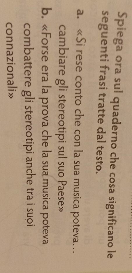 Spiega ora sul quaderno che cosa significano le 
seguenti frasi tratte dal testo. 
a. «Si rese conto che con la sua musica poteva… 
cambiare gli stereotipi sul suo Paese» 
b. «Forse era la prova che la sua musica poteva 
combattere gli stereotipi anche tra i suoi 
connazionali»