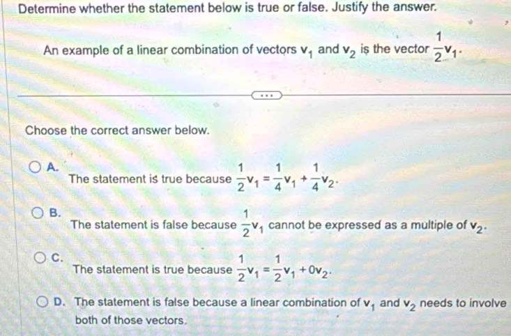 Determine whether the statement below is true or false. Justify the answer.
An example of a linear combination of vectors v_1 and v_2 is the vector  1/2 v_1. 
Choose the correct answer below.
A.
The statement is true because  1/2 v_1= 1/4 v_1+ 1/4 v_2.
B.
The statement is false because  1/2 v_1 cannot be expressed as a multiple of v_2.
C.
The statement is true because  1/2 v_1= 1/2 v_1+0v_2.
D. The statement is false because a linear combination of v_1 and v_2 needs to involve
both of those vectors.