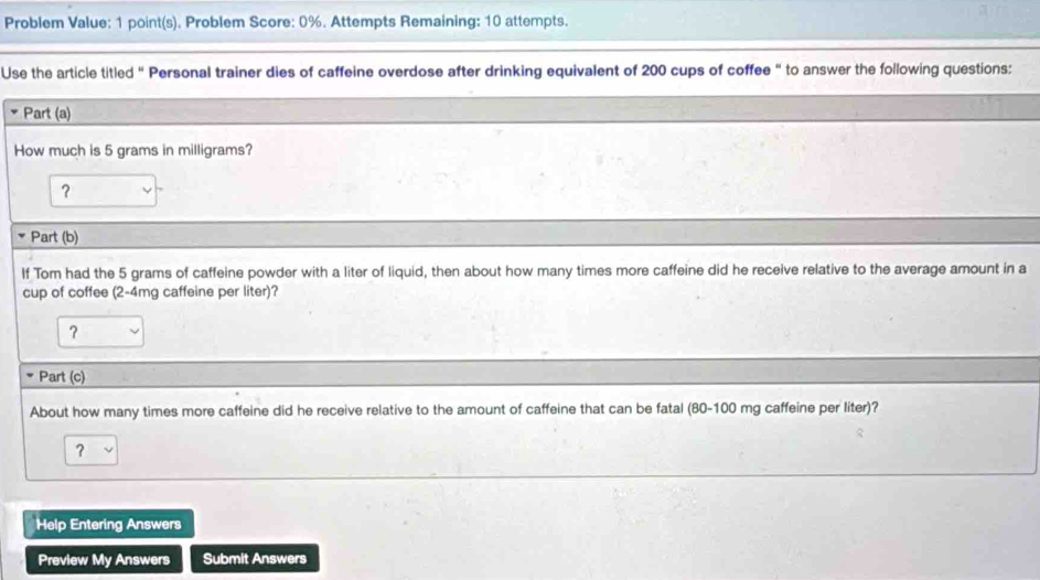 Problem Value: 1 point(s). Problem Score: 0%. Attempts Remaining: 10 attempts. 
Use the article titled “ Personal trainer dies of caffeine overdose after drinking equivalent of 200 cups of coffee “ to answer the following questions: 
Part (a) 
How much is 5 grams in milligrams? 
? 
Part (b) 
If Tom had the 5 grams of caffeine powder with a liter of liquid, then about how many times more caffeine did he receive relative to the average amount in a 
cup of coffee (2-4mg caffeine per liter)? 
? 
Part (c) 
About how many times more caffeine did he receive relative to the amount of caffeine that can be fatal (80-100 mg caffeine per liter)? 
？ 
Help Entering Answers 
Preview My Answers Submit Answers