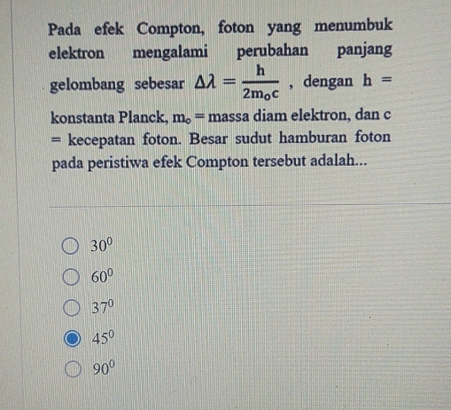 Pada efek Compton, foton yang menumbuk
elektron mengalami perubahan panjang
gelombang sebesar △ lambda =frac h2m_0c , dengan h=
konstanta Planck, m_o= massa diam elektron, dan c
= kecepatan foton. Besar sudut hamburan foton
pada peristiwa efek Compton tersebut adalah...
30°
60°
37°
45°
90°