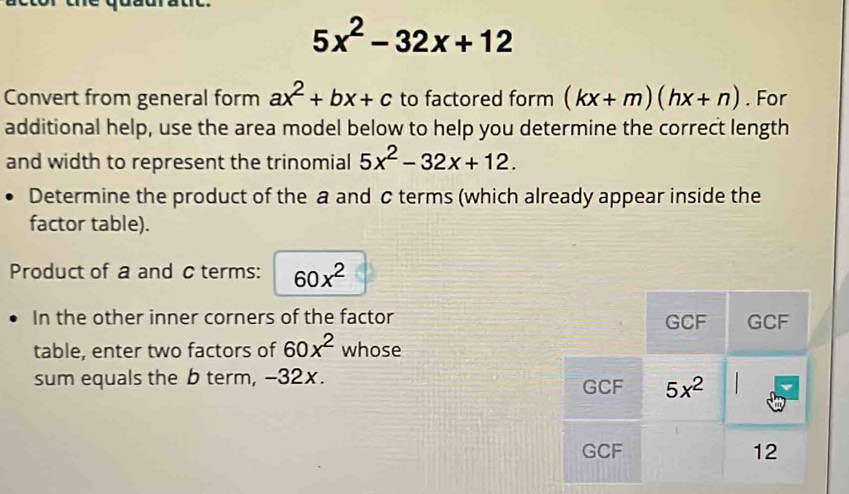 5x^2-32x+12
Convert from general form ax^2+bx+c to factored form (kx+m)(hx+n). For
additional help, use the area model below to help you determine the correct length
and width to represent the trinomial 5x^2-32x+12.
Determine the product of the a and c terms (which already appear inside the
factor table).
Product of a and c terms: 60x^2
In the other inner corners of the factor 
table, enter two factors of 60x^2 whose
sum equals the b term, -32x.