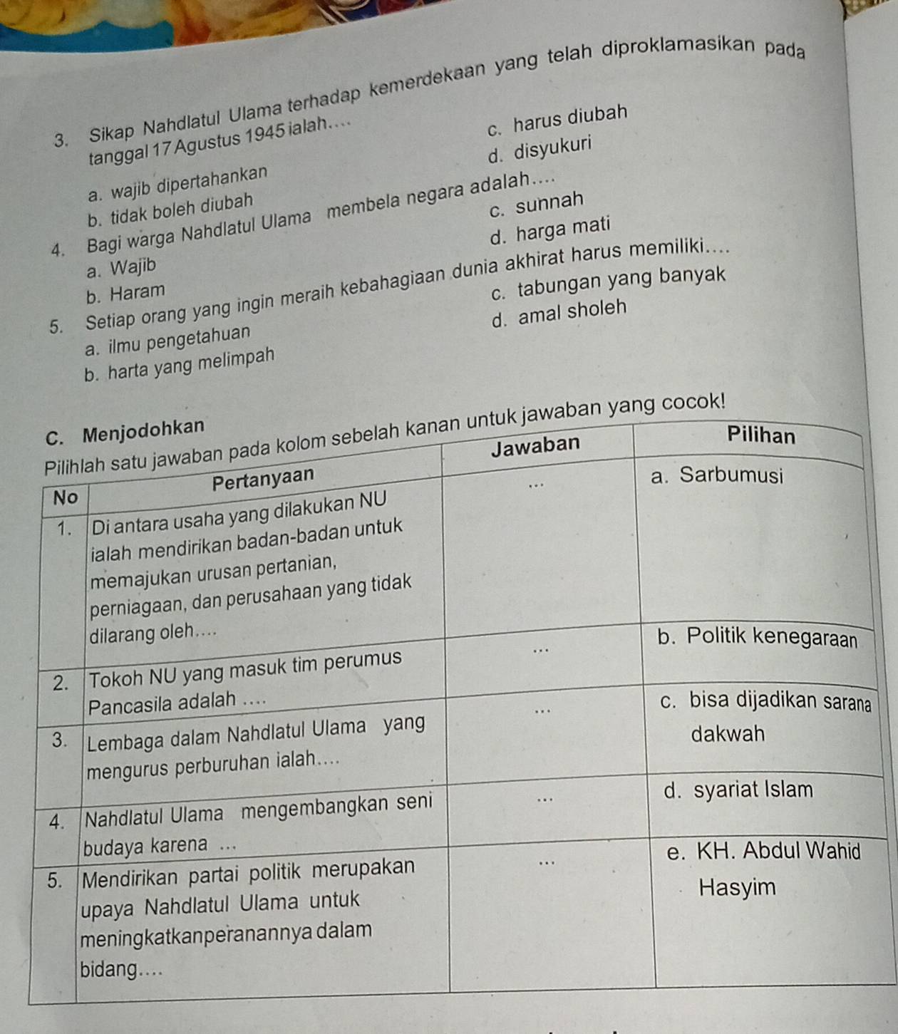 Sikap Nahdlatul Ulama terhadap kemerdekaan yang telah diproklamasikan pada
tanggal 17 Agustus 1945 ialah....
c. harus diubah
d. disyukuri
a. wajib dipertahankan
b. tidak boleh diubah
c. sunnah
4. Bagi warga Nahdlatul Ulama membela negara adalah…
d. harga mati
a. Wajib
5. Setiap orang yang ingin meraih kebahagiaan dunia akhirat harus memiliki.
b. Haram
c. tabungan yang banyak
d. amal sholeh
a. ilmu pengetahuan
b. harta yang melimpah
a