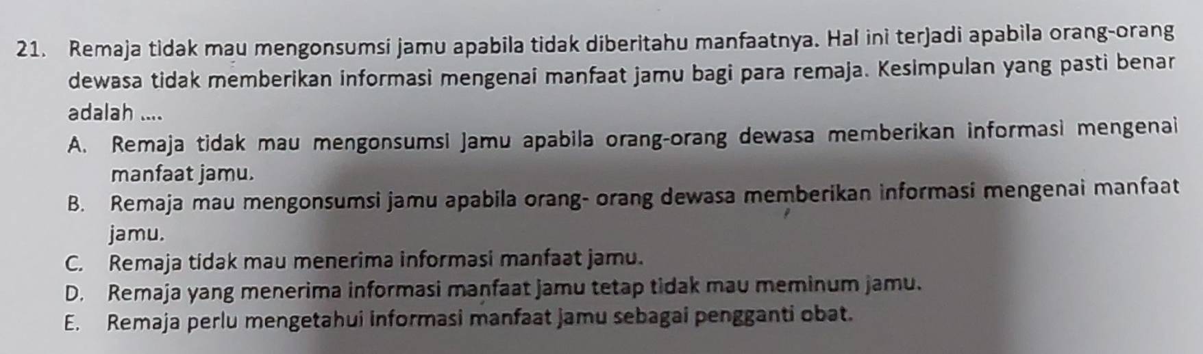 Remaja tidak mau mengonsumsi jamu apabila tidak diberitahu manfaatnya. Hal ini terjadi apabila orang-orang
dewasa tidak memberikan informasi mengenai manfaat jamu bagi para remaja. Kesimpulan yang pasti benar
adalah ....
A. Remaja tidak mau mengonsumsi Jamu apabila orang-orang dewasa memberikan informasi mengenai
manfaat jamu.
B. Remaja mau mengonsumsi jamu apabila orang- orang dewasa memberikan informasi mengenai manfaat
jamu.
C. Remaja tidak mau menerima informasi manfaat jamu.
D. Remaja yang menerima informasi manfaat jamu tetap tidak mau meminum jamu.
E. Remaja perlu mengetahui informasi manfaat jamu sebagai pengganti obat.