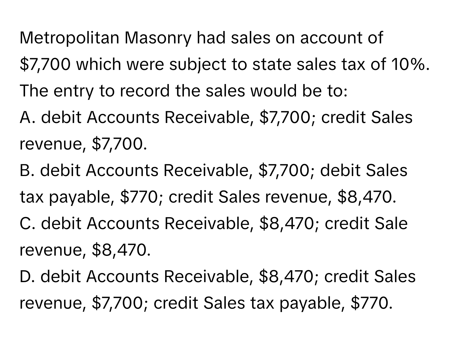 Metropolitan Masonry had sales on account of $7,700 which were subject to state sales tax of 10%. The entry to record the sales would be to:

A. debit Accounts Receivable, $7,700; credit Sales revenue, $7,700.
B. debit Accounts Receivable, $7,700; debit Sales tax payable, $770; credit Sales revenue, $8,470.
C. debit Accounts Receivable, $8,470; credit Sale revenue, $8,470.
D. debit Accounts Receivable, $8,470; credit Sales revenue, $7,700; credit Sales tax payable, $770.