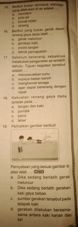 Berikut bukan termasuk olahraga
yang dilakukan di air adalah ....
a. rounders
b. polo air
c. loncat indah
d. renang
16. Berikut yang bukan gerak dasar
renang gaya dada ialah ....
a. gerak meluncur
b. gerakan kaki
c. posisi tangan
d. teknik pernapasan
17. Sebelum berenang, sebaiknya
melakukan pengenalan air terlebih
dahulu. Tujuan kegiatan tersebut
adalah ....
a. menyesuaikan suhu
b. supaya badan bersih
c. menghemat tenaga
d. agar dapat berenang dengan
cepat
18. Kekuatan renang gaya dada
terletak pada ....
a. tangan dan kaki
b. pundak
c. perut
d. leher
19. Perhatikan gambar berikut!
Pernyataan yang sesuai gambar di
atas ialah .... HOTS
a. Dika sedang berlatih gerak
meluncur
b. Dika sedang berlatih gerakan
kaki gaya bebas
c. sumber gerakan tersebut pada
telapak kaki
d. gerakan dilakukan bersama-
sama antara kaki kanan dan
kiri