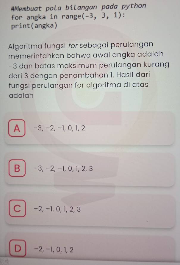 #Membuat pola bilangan pada python
for angka in range (-3,3,1) :
print(angka)
Algoritma fungsi for sebagai perulangan
memerintahkan bahwa awal angka adalah
-3 dan batas maksimum perulangan kurang
dari 3 dengan penambahan 1. Hasil dari
fungsi perulangan for algoritma di atas
adalah
A -3, -2, −1, 0, 1, 2
B −3, −2, −1, 0, 1, 2, 3
C −2, −1, 0, 1, 2, 3
D −2, −1, 0, 1, 2