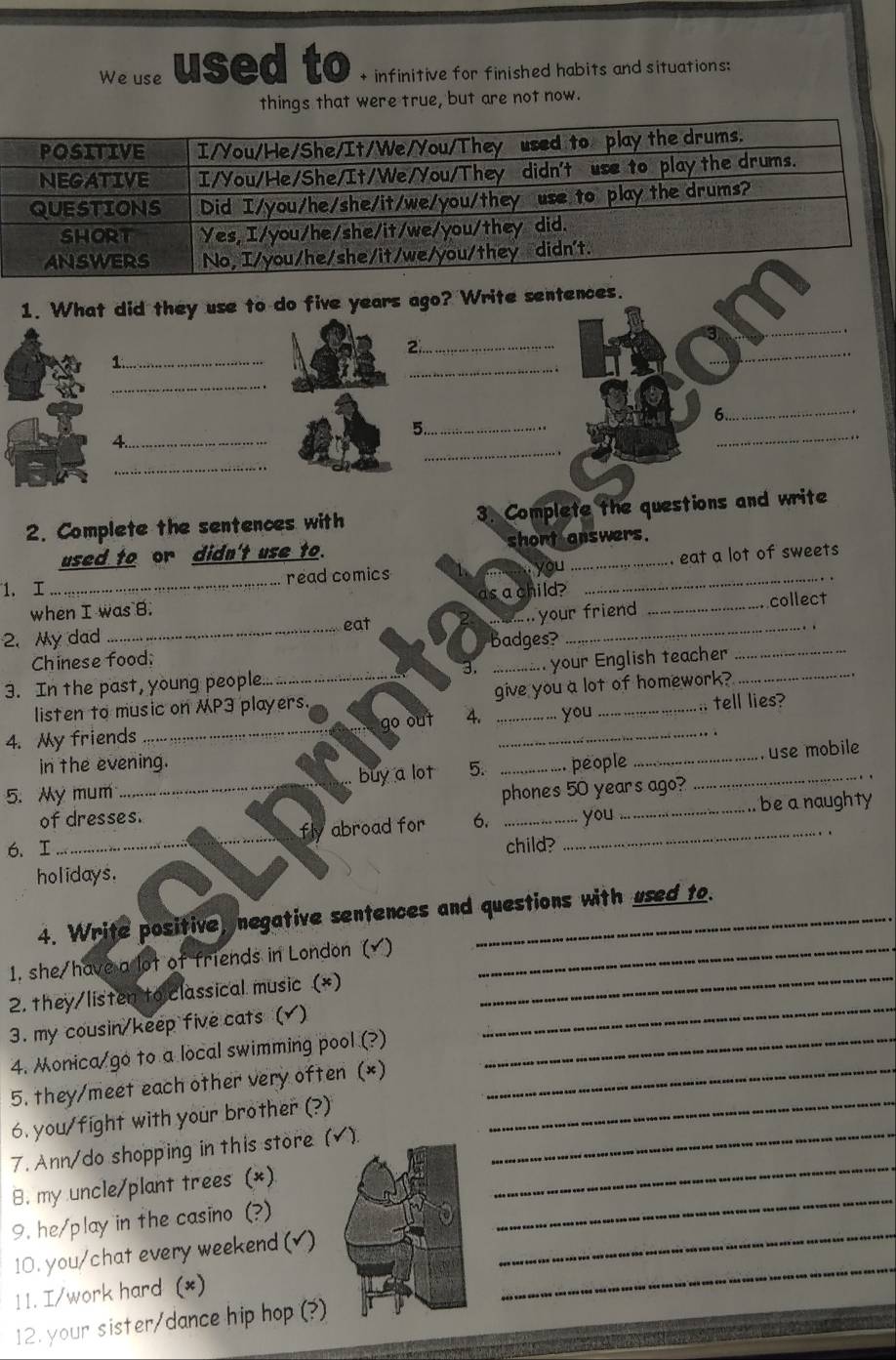 We use used to + infinitive for finished habits and situations: 
things that were true, but are not now. 
_ 
1. What did they use to do five years ago? Write sentences. 
_2 
1._ 
_: 
_ 
_ 
6.._ 
_ 
5._ 
_ 
4._ 
.. 
_ 
2. Complete the sentences with 3. Complete the questions and write 
used to or didn't use to. short answers. 
_ 
read comics t you _. eat a lot of sweets 
1. I .. 
as a child? 
when I was B. _collect 
2. My dad _eat_ 
Chinese food; badges? ` your friend_ 
3. In the past, young people..._ 3. ............ your English teacher_ 
listen to music on MP3 players. give you a lot of homework? 
4. My friends _go out 4. __you _.. tell lies? 
in the evening. 
5. My mum_ . buy a lot 5. _people __ use mobile 
phones 50 years ago? 
_ 
fly abroad for _ be a naughty 
of dresses. 6. _you 
6. I __child? 
holidays. 
4. Write positive, negative sentences and questions with used to. 
1, she/have a lot of friends in London ( )_ 
2. they/listen to classical music (*) 
_ 
3. my cousin/keep five cats () 
_ 
4. Monica go to a local swimming pool (?)_ 
5. they/meet each other very often (*)_ 
6. you/fight with your brother (?)_ 
7. Ann/do shopping in this store (√)._ 
_ 
B. my uncle/plant trees (*) 
_ 
9. he/play in the casino (?) 
10. you/chat every weekend (√)_ 
1 1. I/work hard (*) 
_ 
12. your sister/dance hip hop (?)