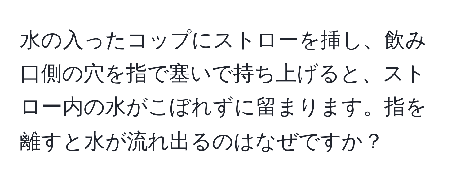 水の入ったコップにストローを挿し、飲み口側の穴を指で塞いで持ち上げると、ストロー内の水がこぼれずに留まります。指を離すと水が流れ出るのはなぜですか？