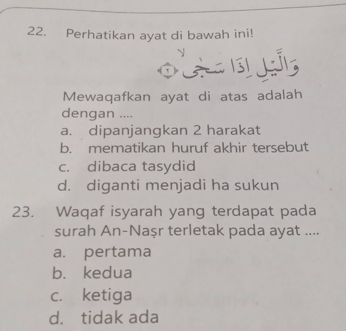 Perhatikan ayat di bawah ini!
T L 
Mewaqafkan ayat di atas adalah
dengan ....
a. dipanjangkan 2 harakat
b. mematikan huruf akhir tersebut
c. dibaca tasydid
d. diganti menjadi ha sukun
23. Waqaf isyarah yang terdapat pada
surah An-Naṣr terletak pada ayat ....
a. pertama
b. kedua
c. ketiga
d. tidak ada