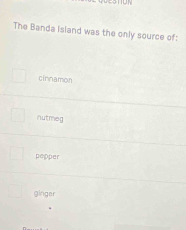 STON
The Banda Island was the only source of:
cinnamon
nutmeg
pepper
ginger