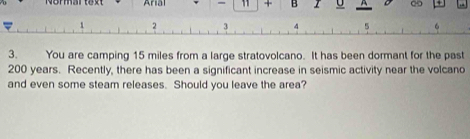 Nommartext Arial - 11 + B U A 
7 
3. You are camping 15 miles from a large stratovolcano. It has been dormant for the past
200 years. Recently, there has been a significant increase in seismic activity near the volcano 
and even some steam releases. Should you leave the area?