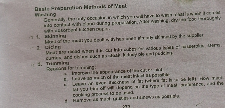 Basic Preparation Methods of Meat 
Washing 
Generally, the only occasion in which you will have to wash meat is when it comes 
into contact with blood during preparation. After washing, dry the food thoroughly 
with absorbent kitchen paper. 
1. Skinning 
Most of the meat you dealt with has been already skinned by the supplier. 
2. Dicing 
Meat are diced when it is cut into cubes for various types of casseroles, stems, 
curries, and dishes such as steak, kidney pie and pudding. 
3. Trimming 
Reasons for trimming: 
a. Improve the appearance of the cut or joint 
b. Leave as much of the meat intact as possible. 
c. Leave an even thickness of fat (where fat is to be left). How much 
fat you trim off will depend on the type of meat, preference, and the 
cooking process to be used. 
d. Remove as much gristles and sinews as possible. 
273