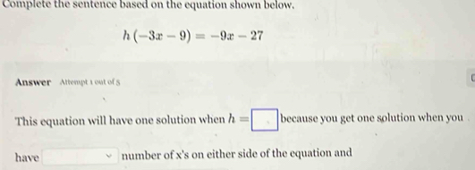 Complete the sentence based on the equation shown below.
h(-3x-9)=-9x-27
Answer Attempt 1 out of 5 
This equation will have one solution when h=□ because you get one solution when you 
have □ m umber of x 's on either side of the equation and