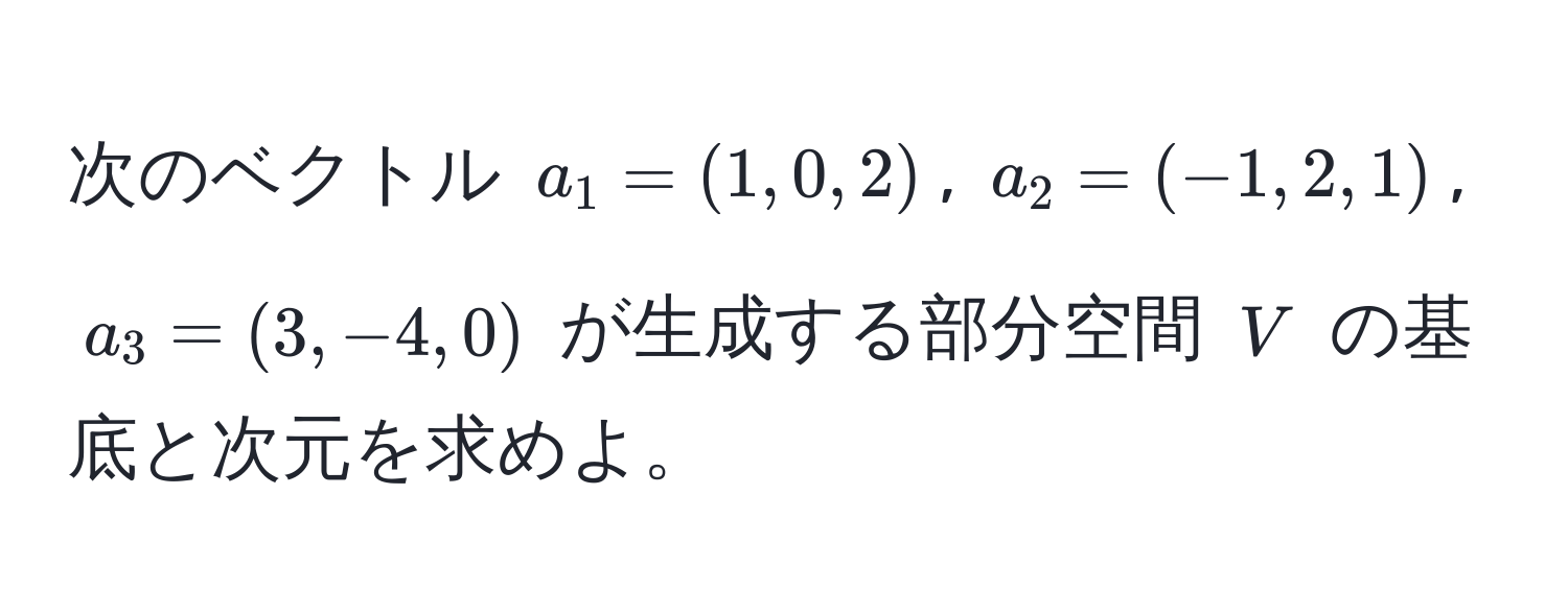 次のベクトル $a_1 = (1, 0, 2)$, $a_2 = (-1, 2, 1)$, $a_3 = (3, -4, 0)$ が生成する部分空間 $V$ の基底と次元を求めよ。