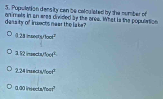 Population density can be calculated by the number of
animals in an area divided by the area. What is the population
density of insects near the lake?
0.28insec ts/foot^2
3.52insec ts/foot^2
2.24insec ts/foot^2
0.00insec ts/foot^2