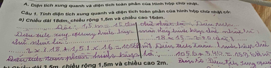 Diện tích xung quanh và diện tích toàn phần của Hinh hộp chữ nhật. 
Câu 1. Tính diện tích xung quanh và diện tích toàn phần của hình hộp chữ nhật có. 
a) Chiều dài 18dm, chiều rộng 1,5m và chiều cao 16dm. 
_ 
_ 
_ 
_ 
_ 
_ 
* 5m. chiều rộng 1,5m và chiều cao 2m.