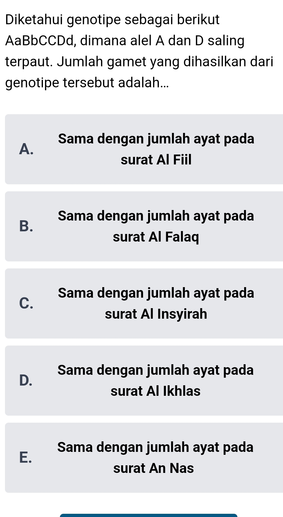 Diketahui genotipe sebagai berikut
AaBbCCDd, dimana alel A dan D saling
terpaut. Jumlah gamet yang dihasilkan dari
genotipe tersebut adalah...
Sama dengan jumlah ayat pada
A.
surat Al Fiil
Sama dengan jumlah ayat pada
B.
surat Al Falaq
Sama dengan jumlah ayat pada
C.
surat Al Insyirah
Sama dengan jumlah ayat pada
D.
surat Al Ikhlas
Sama dengan jumlah ayat pada
E.
surat An Nas