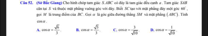 (Sở Bắc Giang) Cho hình chóp tam giác S. ABC có đáy là tam giác đều cạnh a . Tam giác SAB
cân tại S và thuộc mặt phăng vuông góc với đáy. Biết SC tạo với mặt phẳng đáy một góc 60°, 
gọi M là trung điểm của BC. Gọi ữ là góc giữa đường thẳng SM và mặt phẳng (ABC). Tính
cosα .
A. cos alpha = sqrt(6)/3 . B. cos alpha = sqrt(3)/3 . C. cos alpha = 3/sqrt(10) . D. cos alpha = 1/sqrt(10) .