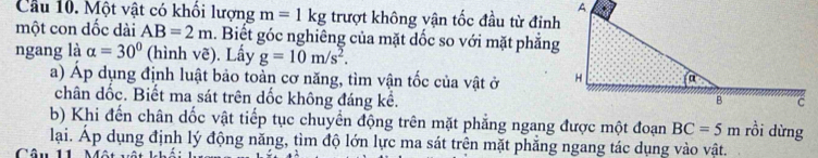 Cầu 10. Một vật có khổi lượng m=1kg trượt không vận tốc đầu từ đinh 
một con dốc dài AB=2m. Biết góc nghiêng của mặt dốc so với mặt phẳng 
ngang là alpha =30° (hình vẽ). Lấy g=10m/s^2. 
a) Áp dụng định luật bảo toàn cơ năng, tìm vận tốc của vật ở 
chân dốc. Biết ma sát trên dốc không đáng kể. 
b) Khi đến chân dốc vật tiếp tục chuyển động trên mặt phẳng ngang được một đoạn BC=5m rồi dừng 
lại. Áp dụng định lý động năng, tìm độ lớn lực ma sát trên mặt phẳng ngang tác dụng vào vật. 
Câu 11 N