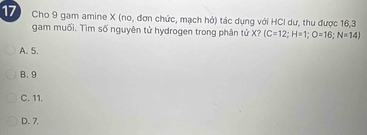 Cho 9 gam amine X (no, đơn chức, mạch hở) tác dụng với HCI dư, thu được 16, 3
gam muối. Tìm số nguyên tử hydrogen trong phân tử X? (C=12; H=1; O=16;N=14)
A. 5.
B. 9
C. 11.
D. 7.