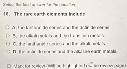 Select the best answer for the question.
18. The rare earth elements include
A. the lanthanide series and the actinide series.
B. the alkali metals and the transition metals.
C. the lanthanide series and the alkali metals.
D. the actinide series and the alkaline earth metals.
Mark for review (Will be highlighted on the review page)