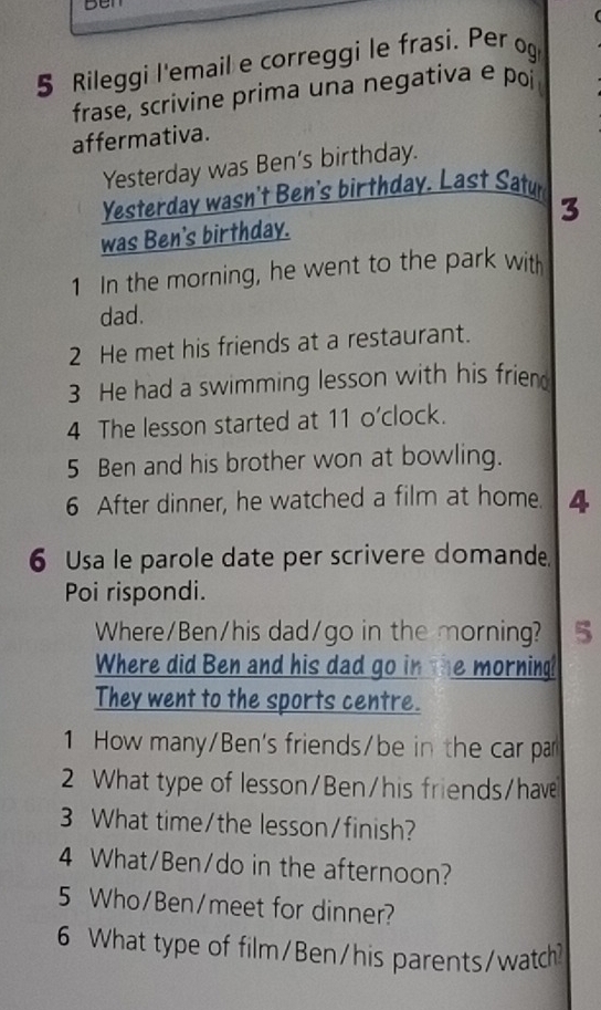 Ben 
5 Rileggi l'email e correggi le frasi. Per og 
frase, scrivine prima una negativa e poi 
affermativa. 
Yesterday was Ben's birthday. 
Yesterday wasn't Ben's birthday. Last Satur 
3 
was Ben's birthday. 
1 In the morning, he went to the park wit 
dad. 
2 He met his friends at a restaurant. 
3 He had a swimming lesson with his friend 
4 The lesson started at 11 o’clock. 
5 Ben and his brother won at bowling. 
6 After dinner, he watched a film at home. 4 
6 Usa le parole date per scrivere domande 
Poi rispondi. 
Where/Ben/his dad/go in the morning? 5 
Where did Ben and his dad go in the morning! 
They went to the sports centre. 
1 How many/Ben's friends/be in the car par 
2 What type of lesson/Ben/his friends/have 
3 What time/the lesson/finish? 
4 What/Ben/do in the afternoon? 
5 Who/Ben/meet for dinner? 
6 What type of film/Ben/his parents/watch?