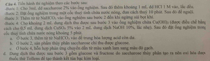 Tiến hành thí nghiệm theo các bước sau: 
-Bước 1: Cho 3mL dd saccharose 2% vào ống nghiệm. Sau đó thêm khoảng 1 mL dd HCl 1 M vào, lắc đều. 
-Bước 2: Đặt ổng nghiệm trong một cốc thuỷ tinh chứa nước nóng, đun cách thuỷ 10 phút. Sau đó đề nguội. 
Bước 3: Thêm từ từ Nal ICO_3 vào ống nghiệm sau bước 2 đến khi ngừng sủi bọt khí. 
-Bước 4: Cho khoảng 2 mL dung dịch thu được sau bước 3 vào ống nghiệm chứa Cu(OH) 02 (được điều chế bằng 
cách cho 0,5 mL dung dịch CuSO₄ 5% vào 2 mL dung dịch NaOH 10%, lắc nhẹ). Sau đó đặt ổng nghiệm trong 
cốc thuỷ tinh chứa nước nóng khoảng 5 phút. 
a. Ở bước 3, thêm từ từ NaHCO_3 vào đề trung hòa lượng acid còn dư. 
b. Ở bước 2, sản phâm thủy phân saccharose chỉ thu được glucose. 
c. Ở bước 4, hỗn hợp phản ứng chuyên dân từ màu xanh lam sang màu đỏ gạch. 
d. Dung dịch thu được sau bước 3 gồm glucose và fructose do saccharose thủy phân tạo ra nên oxi hóa được 
thuốc thử Tollens đề tạo thành kết tủa bạc kim loại.