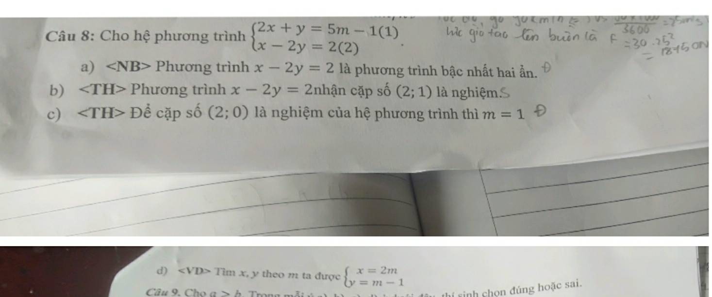 Cho hệ phương trình beginarrayl 2x+y=5m-1(1) x-2y=2(2)endarray.
a) Phurong g trình x-2y=2 là phương trình bậc nhất hai ẩn. 
b) ∠ TH>Phuong trình x-2y=2 nhận cặp số (2;1) là nghiệm 
c) Dhat ecdot ap số (2;0) là nghiệm của hệ phương trình thì m=1
d) ∠ VD> imx y theo m ta được beginarrayl x=2m y=m-1endarray.
Câu 9. Cho a>b
hí sinh chọn đúng hoặc sai.