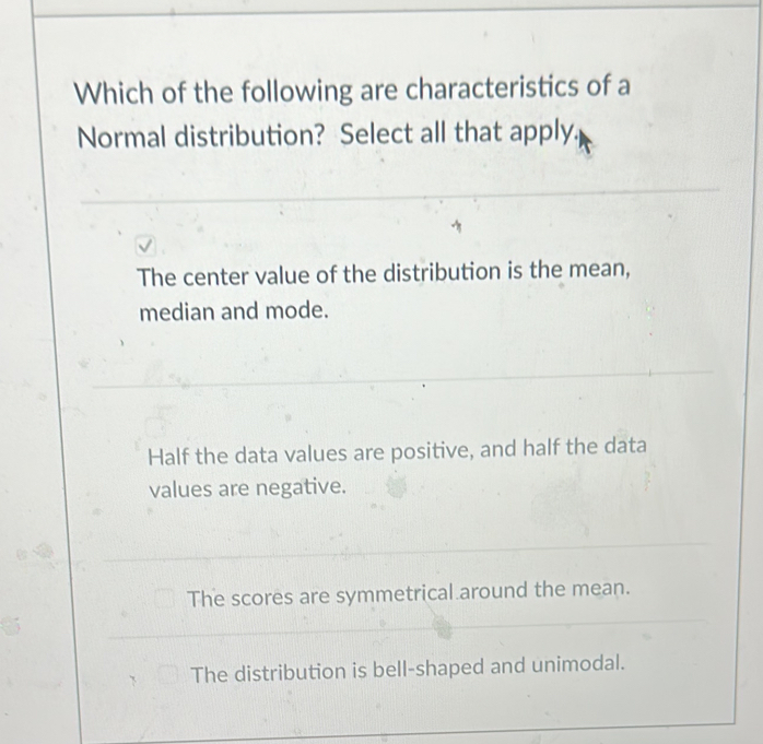 Which of the following are characteristics of a
Normal distribution? Select all that apply.
The center value of the distribution is the mean,
median and mode.
Half the data values are positive, and half the data
values are negative.
The scores are symmetrical around the mean.
The distribution is bell-shaped and unimodal.