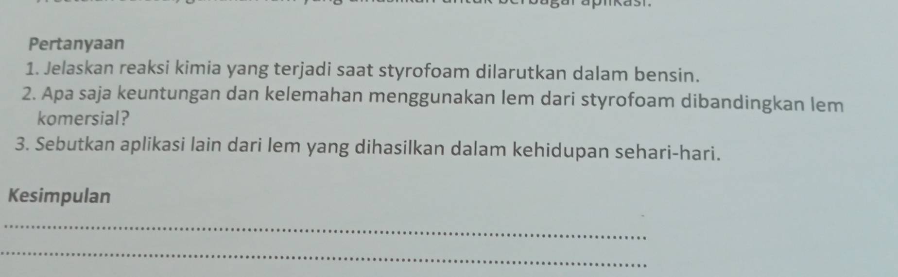 Pertanyaan 
1. Jelaskan reaksi kimia yang terjadi saat styrofoam dilarutkan dalam bensin. 
2. Apa saja keuntungan dan kelemahan menggunakan lem dari styrofoam dibandingkan lem 
komersial? 
3. Sebutkan aplikasi lain dari lem yang dihasilkan dalam kehidupan sehari-hari. 
Kesimpulan 
_ 
_