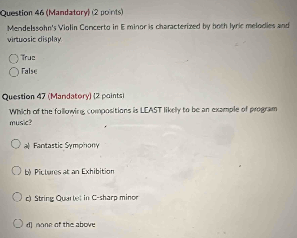 (Mandatory) (2 points)
Mendelssohn's Violin Concerto in E minor is characterized by both lyric melodies and
virtuosic display.
True
False
Question 47 (Mandatory) (2 points)
Which of the following compositions is LEAST likely to be an example of program
music?
a) Fantastic Symphony
b) Pictures at an Exhibition
c) String Quartet in C-sharp minor
d) none of the above