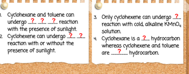 Cyclohexane and toluene can 3. Only cyclohexene can undergo ..?.. 
undergo __?_ __?_ ___?__ reaction reaction with cold, alkaline KMnO 
with the presence of sunlight. solution 
2 Cyclohexene can undergo _?_ _? 4. Cyclohexane is a _.?._ hydrocarbon 
reaction with or without the whereas cyclohexene and toluene 
presence of sunlight. are ?__ hydrocarbon.