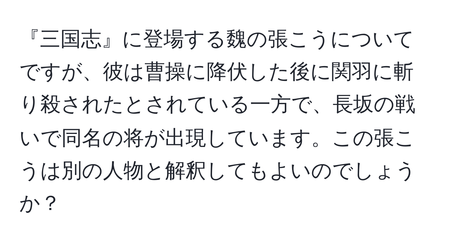 『三国志』に登場する魏の張こうについてですが、彼は曹操に降伏した後に関羽に斬り殺されたとされている一方で、長坂の戦いで同名の将が出現しています。この張こうは別の人物と解釈してもよいのでしょうか？