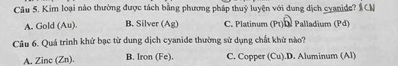 Kim loại nào thường được tách bằng phương pháp thuỷ luyện với dung dịch cyanide? y
A. Gold (Au). B. Silver (Ag) C. Platinum (Pt)D. Palladium (Pd)
Câu 6. Quá trình khử bạc từ dung dịch cyanide thường sử dụng chất khử nào?
A. Zinc (Zn). B. Iron (Fe). C. Copper (Cu).D. Aluminum (Al)